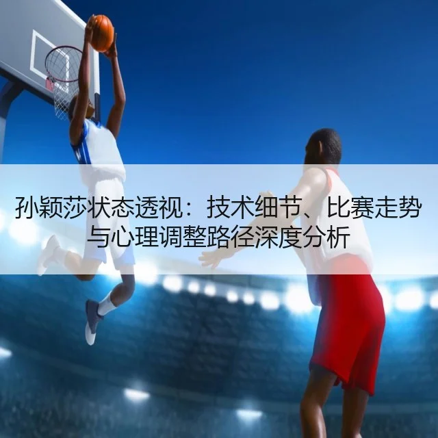 孙颖莎状态透视：技术细节、比赛走势与心理调整路径深度分析